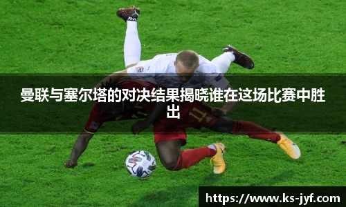 曼联与塞尔塔的对决结果揭晓谁在这场比赛中胜出